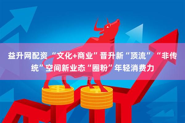 益升网配资 “文化+商业”晋升新“顶流” “非传统”空间新业态“圈粉”年轻消费力