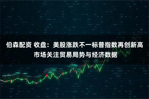 伯森配资 收盘：美股涨跌不一标普指数再创新高 市场关注贸易局势与经济数据
