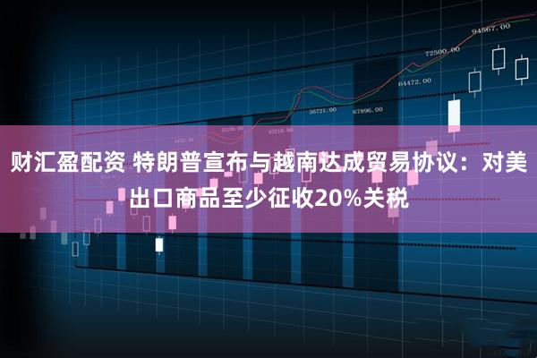 财汇盈配资 特朗普宣布与越南达成贸易协议：对美出口商品至少征收20%关税