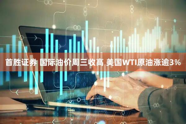 首胜证券 国际油价周三收高 美国WTI原油涨逾3%