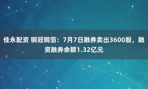 佳永配资 铜冠铜箔：7月7日融券卖出3600股，融资融券余额1.32亿元