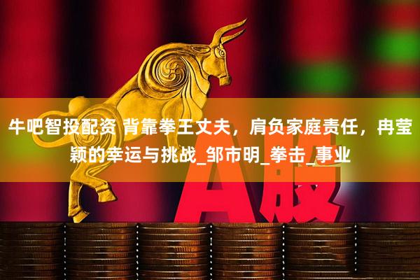 牛吧智投配资 背靠拳王丈夫，肩负家庭责任，冉莹颖的幸运与挑战_邹市明_拳击_事业