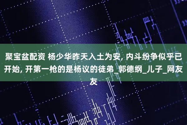 聚宝盆配资 杨少华昨天入土为安, 内斗纷争似乎已开始, 开第一枪的是杨议的徒弟_郭德纲_儿子_网友