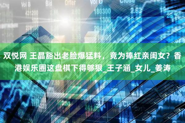 双悦网 王晶豁出老脸爆猛料，竟为捧红亲闺女？香港娱乐圈这盘棋下得够狠_王子涵_女儿_姜涛