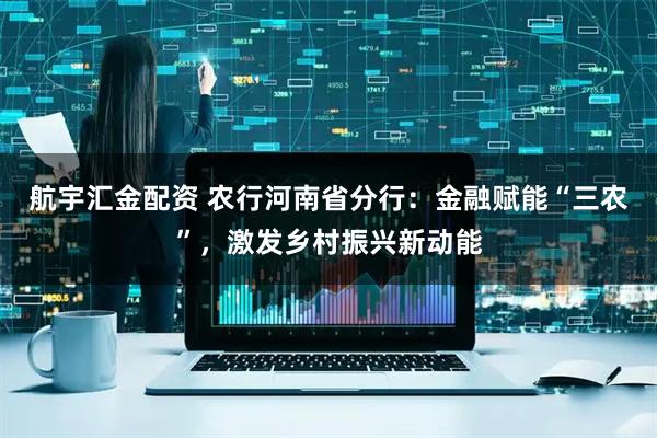 航宇汇金配资 农行河南省分行：金融赋能“三农”，激发乡村振兴新动能
