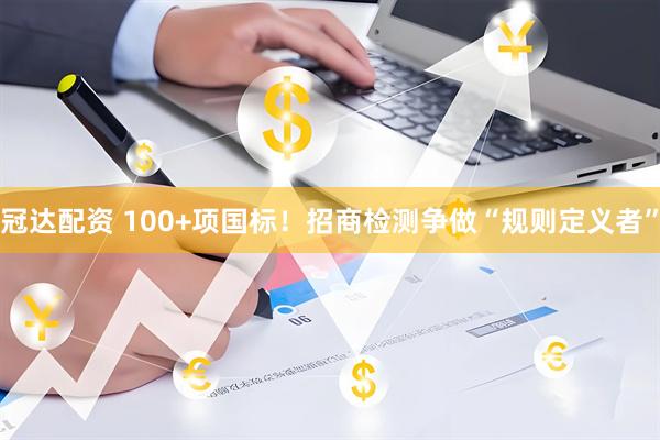 冠达配资 100+项国标！招商检测争做“规则定义者”