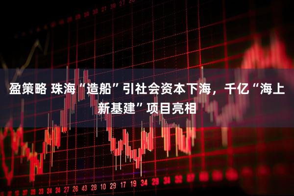 盈策略 珠海“造船”引社会资本下海，千亿“海上新基建”项目亮相