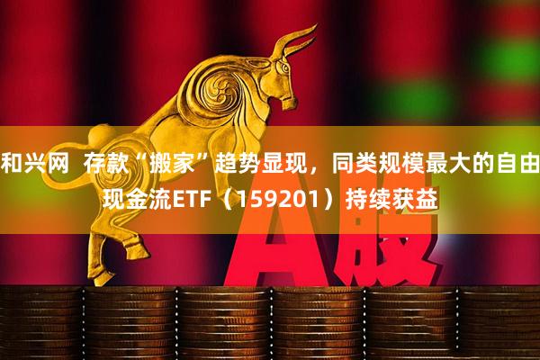 和兴网  存款“搬家”趋势显现，同类规模最大的自由现金流ETF（159201）持续获益