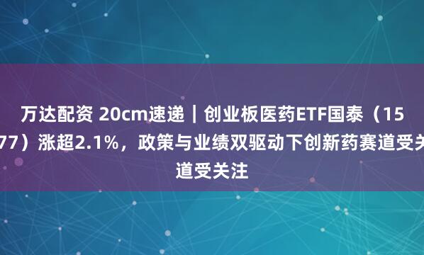 万达配资 20cm速递｜创业板医药ETF国泰（159377）涨超2.1%，政策与业绩双驱动下创新药赛道受关注