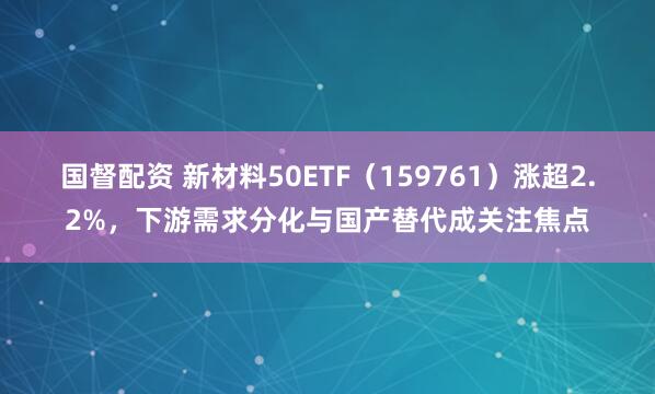 国督配资 新材料50ETF（159761）涨超2.2%，下游需求分化与国产替代成关注焦点