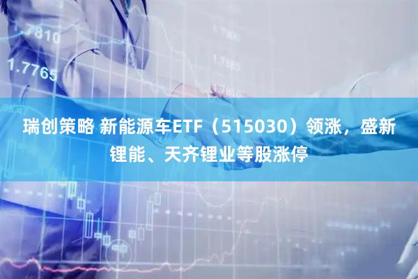 瑞创策略 新能源车ETF（515030）领涨，盛新锂能、天齐锂业等股涨停