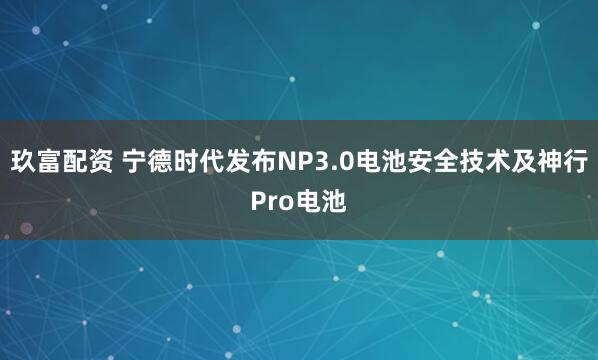 玖富配资 宁德时代发布NP3.0电池安全技术及神行Pro电池