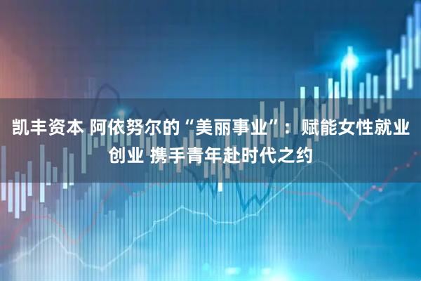 凯丰资本 阿依努尔的“美丽事业”：赋能女性就业创业 携手青年赴时代之约