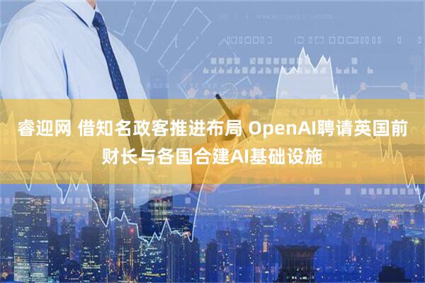 睿迎网 借知名政客推进布局 OpenAI聘请英国前财长与各国合建AI基础设施