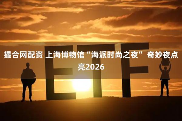 撮合网配资 上海博物馆“海派时尚之夜” 奇妙夜点亮2026