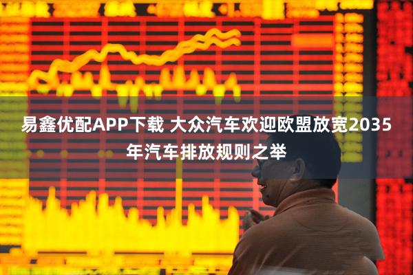 易鑫优配APP下载 大众汽车欢迎欧盟放宽2035年汽车排放规则之举