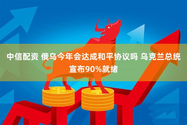 中信配资 俄乌今年会达成和平协议吗 乌克兰总统宣布90%就绪