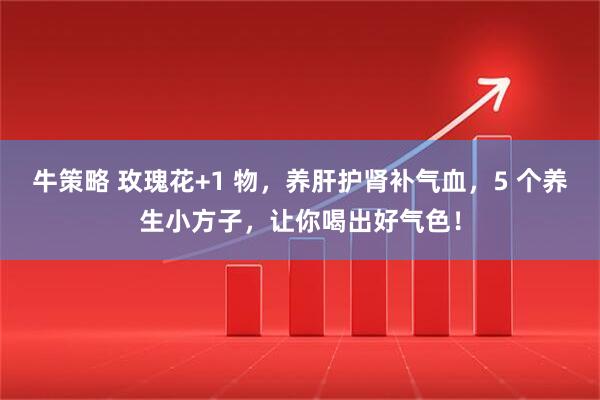 牛策略 玫瑰花+1 物，养肝护肾补气血，5 个养生小方子，让你喝出好气色！