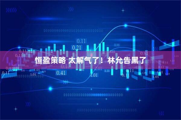 恒盈策略 太解气了！林允告黑了