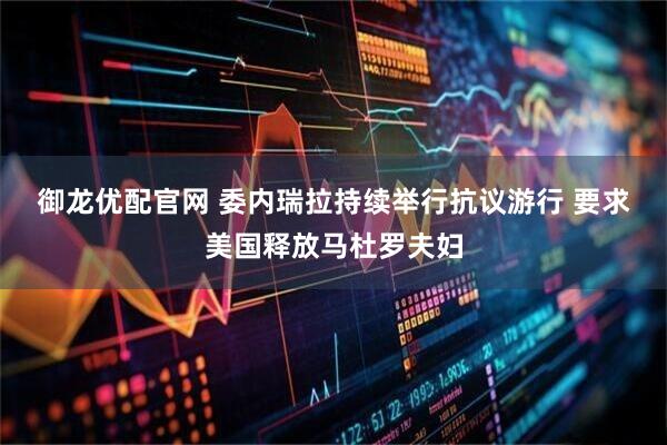 御龙优配官网 委内瑞拉持续举行抗议游行 要求美国释放马杜罗夫妇