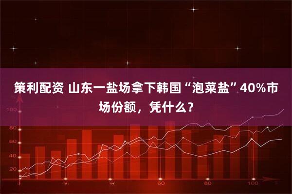 策利配资 山东一盐场拿下韩国“泡菜盐”40%市场份额，凭什么？