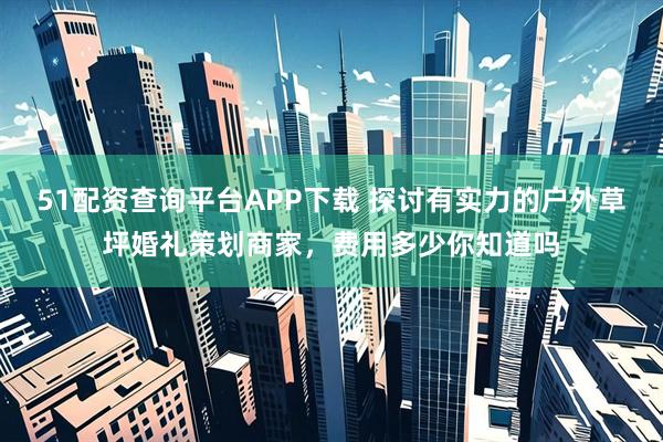 51配资查询平台APP下载 探讨有实力的户外草坪婚礼策划商家，费用多少你知道吗
