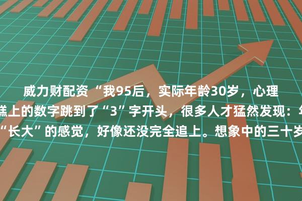 威力财配资 “我95后，实际年龄30岁，心理年龄18岁”当生日蛋糕上的数字跳到了“3”字开头，很多人才猛然发现：年龄追上了，但那个“长大”的感觉，好像还没完全追上。想象中的三十岁：西装革履，在会议室里运筹帷幄。实际中的三十岁：穿着居家服在沙发上追番，为抽中隐藏款欢呼，手机里最急的催促是队友发的“快上线”。我们白天能写出漂亮的方案，晚上却会为动漫里的剧情掉眼泪；能在客户面前侃侃而谈，回家却对着拼不完